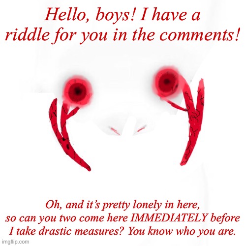 :) | Hello, boys! I have a riddle for you in the comments! Oh, and it’s pretty lonely in here, so can you two come here IMMEDIATELY before I take drastic measures? You know who you are. | image tagged in puppet | made w/ Imgflip meme maker