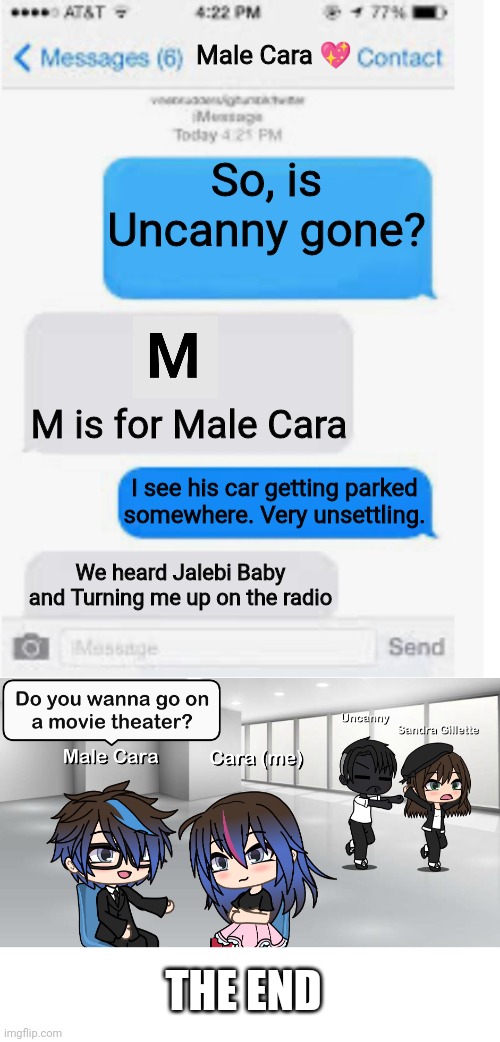 Good ending. | Male Cara 💖; So, is Uncanny gone? M is for Male Cara; I see his car getting parked somewhere. Very unsettling. We heard Jalebi Baby and Turning me up on the radio; THE END | image tagged in blank text conversation,mr incredible becoming uncanny,memes,pop up school,creepy,nightmare | made w/ Imgflip meme maker