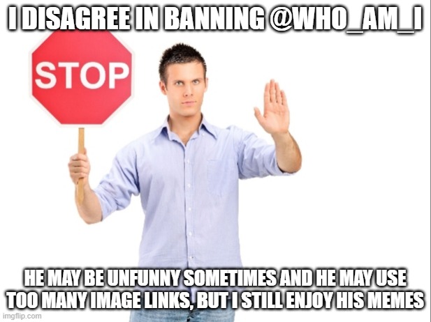 Please don't, I like @Who_am_I | I DISAGREE IN BANNING @WHO_AM_I; HE MAY BE UNFUNNY SOMETIMES AND HE MAY USE TOO MANY IMAGE LINKS, BUT I STILL ENJOY HIS MEMES | image tagged in stop | made w/ Imgflip meme maker