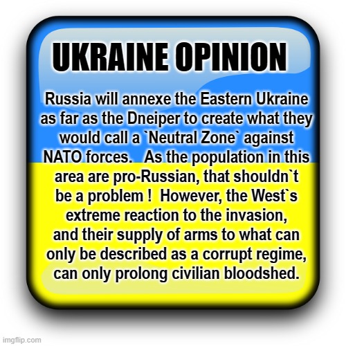 Opinion | UKRAINE OPINION; Russia will annexe the Eastern Ukraine
as far as the Dneiper to create what they
would call a `Neutral Zone` against
NATO forces.   As the population in this
area are pro-Russian, that shouldn`t
be a problem !  However, the West`s
extreme reaction to the invasion,
and their supply of arms to what can
only be described as a corrupt regime,
can only prolong civilian bloodshed. | image tagged in ukraine | made w/ Imgflip meme maker