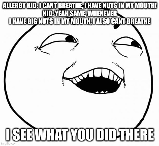 i see what you did there | ALLERGY KID: I CANT BREATHE, I HAVE NUTS IN MY MOUTH!
KID: YEAH SAME, WHENEVER I HAVE BIG NUTS IN MY MOUTH, I ALSO CANT BREATHE; I SEE WHAT YOU DID THERE | image tagged in i see what you did there | made w/ Imgflip meme maker