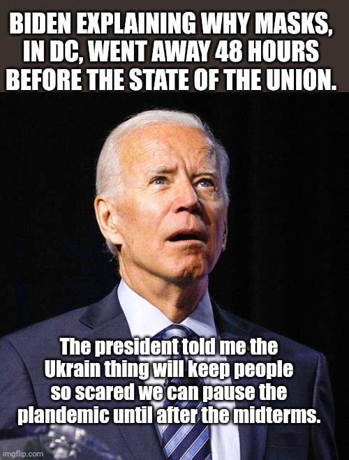 Follow the script, joe! | BIDEN EXPLAINING WHY MASKS, IN DC, WENT AWAY 48 HOURS BEFORE THE STATE OF THE UNION. The president told me the Ukrain thing will keep people so scared we can pause the plandemic until after the midterms. | image tagged in joe biden,state of the union,plandemic | made w/ Imgflip meme maker