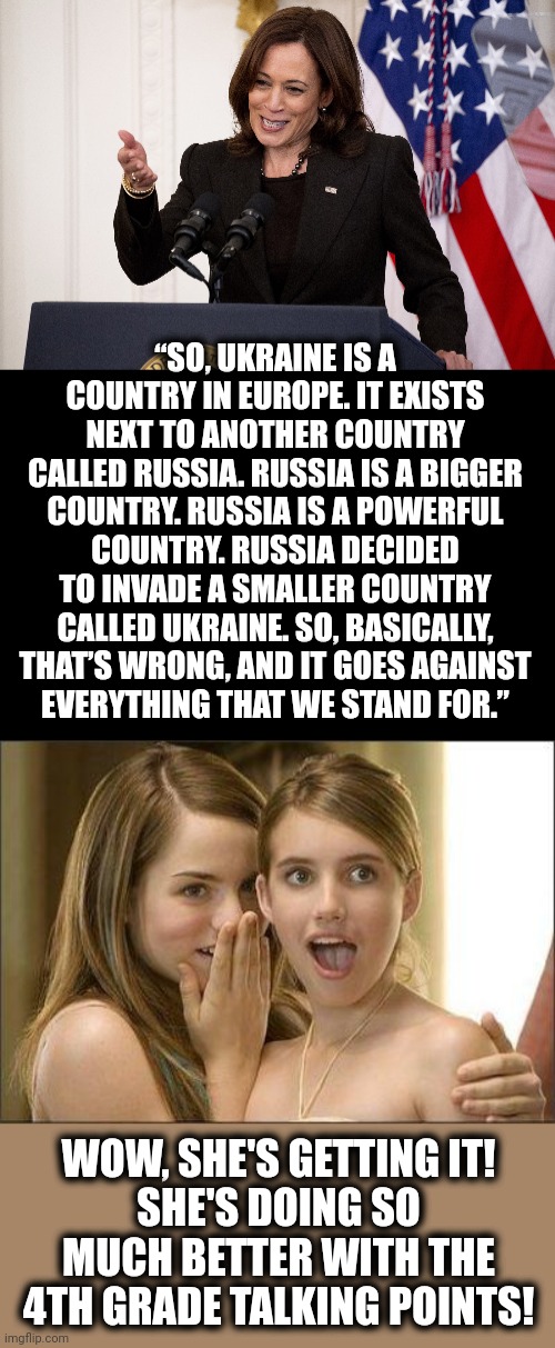 She's making SO much progress! | “SO, UKRAINE IS A COUNTRY IN EUROPE. IT EXISTS NEXT TO ANOTHER COUNTRY CALLED RUSSIA. RUSSIA IS A BIGGER COUNTRY. RUSSIA IS A POWERFUL COUNTRY. RUSSIA DECIDED TO INVADE A SMALLER COUNTRY CALLED UKRAINE. SO, BASICALLY, THAT’S WRONG, AND IT GOES AGAINST
EVERYTHING THAT WE STAND FOR.”; WOW, SHE'S GETTING IT!
SHE'S DOING SO MUCH BETTER WITH THE
4TH GRADE TALKING POINTS! | image tagged in girls gossiping,memes,kamala harris,idiot,ukraine,russia | made w/ Imgflip meme maker
