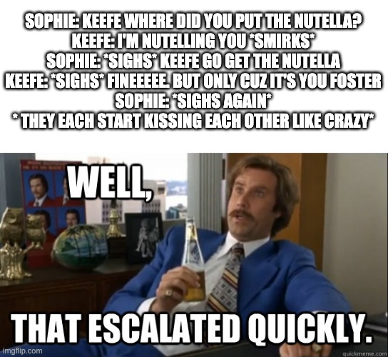 Sokeefe Nutella | SOPHIE: KEEFE WHERE DID YOU PUT THE NUTELLA?

KEEFE: I'M NUTELLING YOU *SMIRKS*
SOPHIE: *SIGHS* KEEFE GO GET THE NUTELLA
KEEFE: *SIGHS* FINEEEEE. BUT ONLY CUZ IT'S YOU FOSTER
SOPHIE: *SIGHS AGAIN*
* THEY EACH START KISSING EACH OTHER LIKE CRAZY* | image tagged in will ferrell - well that escalated quickly | made w/ Imgflip meme maker