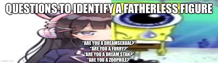 lol | QUESTIONS TO IDENTIFY A FATHERLESS FIGURE; “ARE YOU A DREAMSEXUAL?”
“ARE YOU A FURRY?”
“ARE YOU A DREAM STAN?”
“ARE YOU A ZOOPHILE?” | image tagged in lol | made w/ Imgflip meme maker