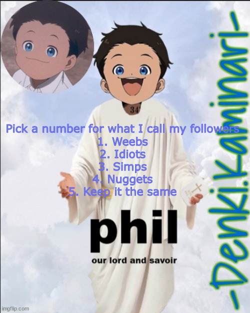 Phil temp (ty Jummy) | Pick a number for what I call my followers
1. Weebs
2. Idiots
3. Simps
4. Nuggets
5. Keep it the same | image tagged in phil temp ty jummy | made w/ Imgflip meme maker