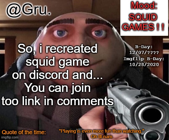 https://discord.gg/uzqZ2gym?event=947632046149357568 | SQUID GAMES ! ! So, i recreated squid game on discord and...
You can join too link in comments; "Playing is even more fun than watching."
Oh Ill-nam | image tagged in gru announcement temp 2 0 | made w/ Imgflip meme maker