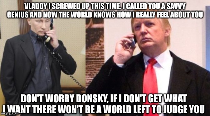 Trump Putin phone call | VLADDY I SCREWED UP THIS TIME. I CALLED YOU A SAVVY GENIUS AND NOW THE WORLD KNOWS HOW I REALLY FEEL ABOUT YOU DON'T WORRY DONSKY, IF I DON' | image tagged in trump putin phone call | made w/ Imgflip meme maker