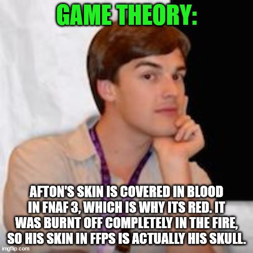 I KNOW there are a lot of holes in this, but... | GAME THEORY:; AFTON'S SKIN IS COVERED IN BLOOD IN FNAF 3, WHICH IS WHY ITS RED. IT WAS BURNT OFF COMPLETELY IN THE FIRE, SO HIS SKIN IN FFPS IS ACTUALLY HIS SKULL. | image tagged in game theory | made w/ Imgflip meme maker