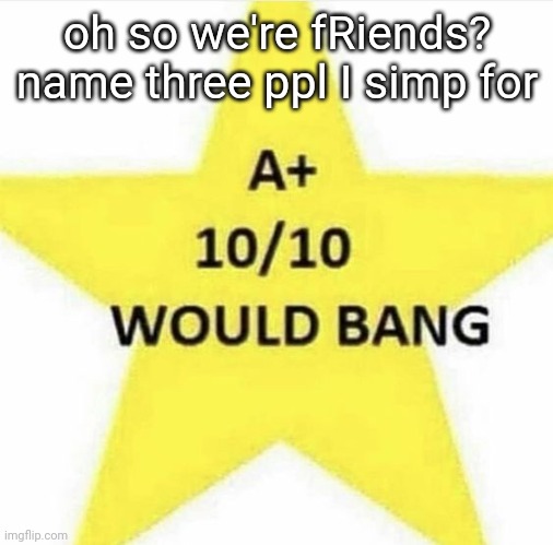 kinda scared to see the answers tbh | oh so we're fRiends? name three ppl I simp for | image tagged in 10/10 would bang | made w/ Imgflip meme maker