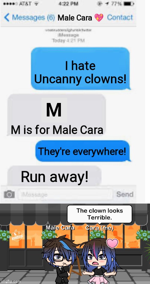 Uncanny clowns are the worst part | Male Cara 💖; I hate Uncanny clowns! M is for Male Cara; They're everywhere! Run away! | image tagged in blank text conversation,mr incredible becoming uncanny,memes,pop up school,creepy,nightmare | made w/ Imgflip meme maker