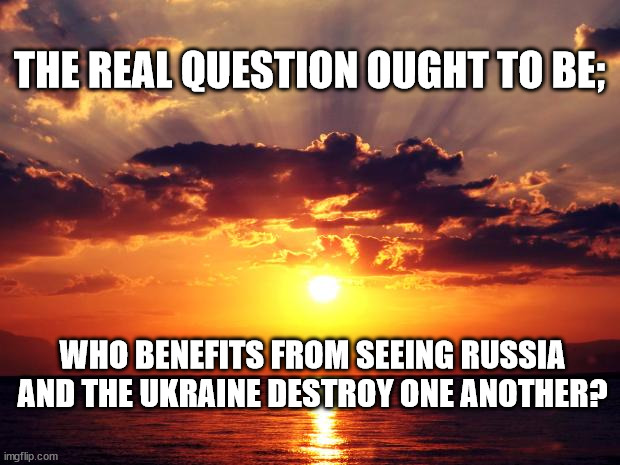 Sunset | THE REAL QUESTION OUGHT TO BE;; WHO BENEFITS FROM SEEING RUSSIA AND THE UKRAINE DESTROY ONE ANOTHER? | image tagged in sunset | made w/ Imgflip meme maker