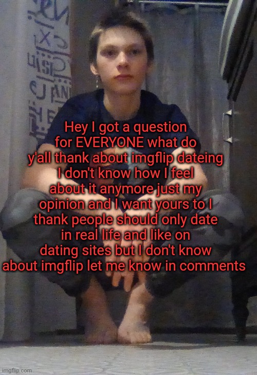 I don't know just wondering about what y'all thank | Hey I got a question for EVERYONE what do y'all thank about imgflip dateing I don't know how I feel about it anymore just my opinion and I want yours to I thank people should only date in real life and like on dating sites but I don't know about imgflip let me know in comments | image tagged in yesss | made w/ Imgflip meme maker