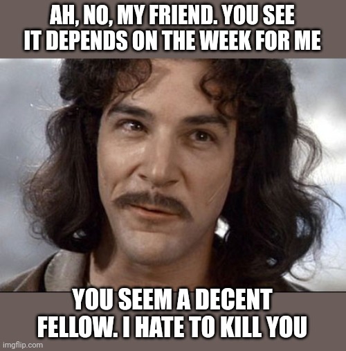 Indigo montoya | AH, NO, MY FRIEND. YOU SEE IT DEPENDS ON THE WEEK FOR ME YOU SEEM A DECENT FELLOW. I HATE TO KILL YOU | image tagged in indigo montoya | made w/ Imgflip meme maker