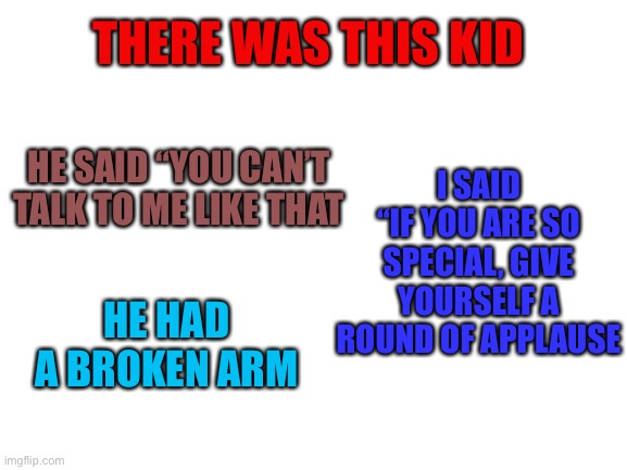 RoastId | THERE WAS THIS KID; I SAID “IF YOU ARE SO SPECIAL, GIVE YOURSELF A ROUND OF APPLAUSE; HE SAID “YOU CAN’T TALK TO ME LIKE THAT; HE HAD A BROKEN ARM | image tagged in blank white template | made w/ Imgflip meme maker