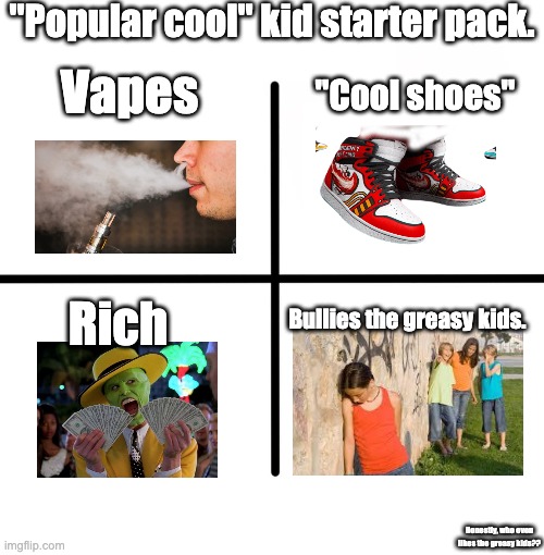 Cool kids | "Popular cool" kid starter pack. Vapes; "Cool shoes"; Rich; Bullies the greasy kids. Honestly, who even likes the greasy kids?? | image tagged in memes,blank starter pack,funny,fun,upvotes,amogus | made w/ Imgflip meme maker