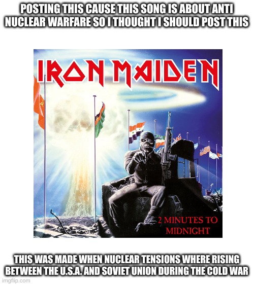 POSTING THIS CAUSE THIS SONG IS ABOUT ANTI NUCLEAR WARFARE SO I THOUGHT I SHOULD POST THIS; THIS WAS MADE WHEN NUCLEAR TENSIONS WHERE RISING BETWEEN THE U.S.A. AND SOVIET UNION DURING THE COLD WAR | image tagged in blank white template | made w/ Imgflip meme maker