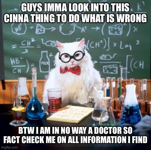 On first glance it looks like scurvy to be honest | GUYS IMMA LOOK INTO THIS CINNA THING TO DO WHAT IS WRONG; BTW I AM IN NO WAY A DOCTOR SO FACT CHECK ME ON ALL INFORMATION I FIND | image tagged in memes,chemistry cat | made w/ Imgflip meme maker