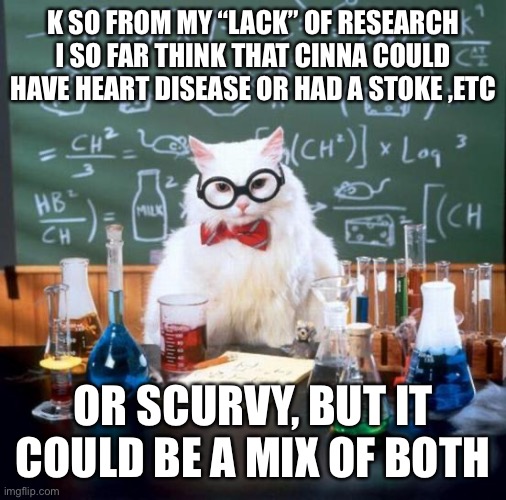 Yeah imma keep researching | K SO FROM MY “LACK” OF RESEARCH I SO FAR THINK THAT CINNA COULD HAVE HEART DISEASE OR HAD A STOKE ,ETC; OR SCURVY, BUT IT COULD BE A MIX OF BOTH | image tagged in memes,chemistry cat | made w/ Imgflip meme maker