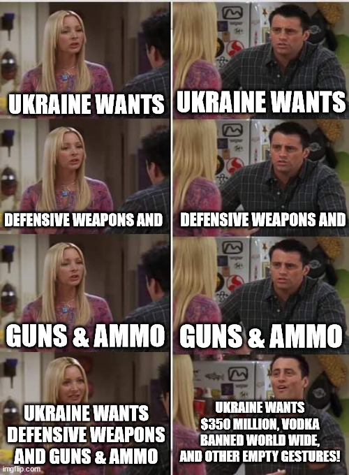 Get the feeling Ukraine is going to give the rest of the world a big fat middle finger for being that oblivious. | UKRAINE WANTS; UKRAINE WANTS; DEFENSIVE WEAPONS AND; DEFENSIVE WEAPONS AND; GUNS & AMMO; GUNS & AMMO; UKRAINE WANTS $350 MILLION, VODKA BANNED WORLD WIDE, AND OTHER EMPTY GESTURES! UKRAINE WANTS DEFENSIVE WEAPONS AND GUNS & AMMO | image tagged in phoebe joey,stupid sheep,ukraine,lgb | made w/ Imgflip meme maker