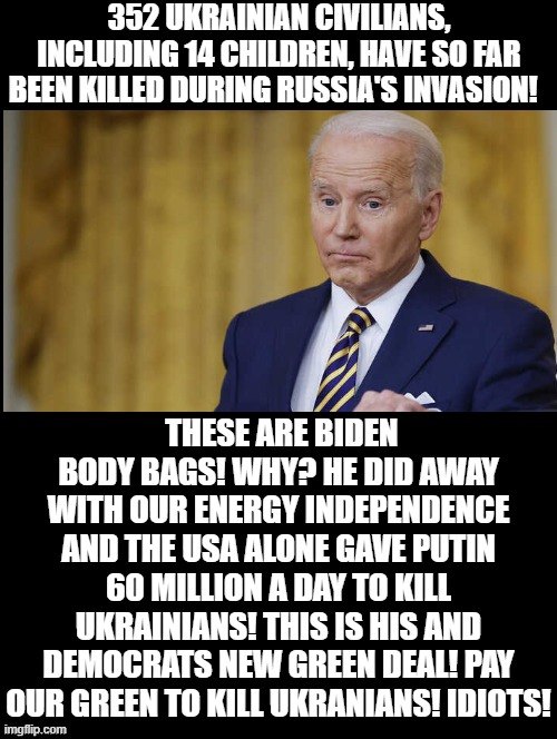 #BidenBodyBags!!! His New Green Deal is killing Ukrainians, by paying Putin our Green! | 352 UKRAINIAN CIVILIANS, INCLUDING 14 CHILDREN, HAVE SO FAR BEEN KILLED DURING RUSSIA'S INVASION! THESE ARE BIDEN BODY BAGS! WHY? HE DID AWAY WITH OUR ENERGY INDEPENDENCE AND THE USA ALONE GAVE PUTIN 60 MILLION A DAY TO KILL UKRAINIANS! THIS IS HIS AND DEMOCRATS NEW GREEN DEAL! PAY OUR GREEN TO KILL UKRANIANS! IDIOTS! | image tagged in stupid liberals,biden | made w/ Imgflip meme maker