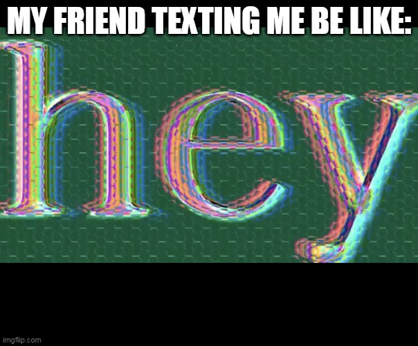 relatable? | MY FRIEND TEXTING ME BE LIKE: | image tagged in hey | made w/ Imgflip meme maker