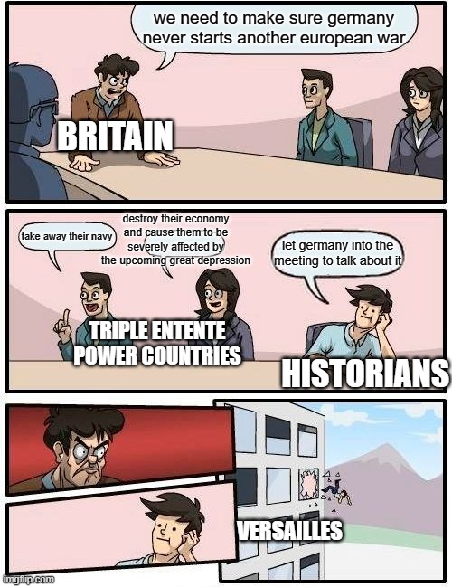 post war treaty | we need to make sure germany never starts another european war; BRITAIN; destroy their economy and cause them to be severely affected by the upcoming great depression; take away their navy; let germany into the meeting to talk about it; TRIPLE ENTENTE POWER COUNTRIES; HISTORIANS; VERSAILLES | image tagged in memes,boardroom meeting suggestion | made w/ Imgflip meme maker