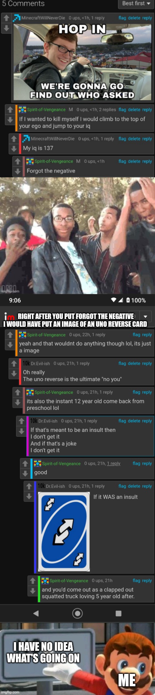 WTF | RIGHT AFTER YOU PUT FORGOT THE NEGATIVE I WOULD HAVE PUT AN IMAGE OF AN UNO REVERSE CARD; I HAVE NO IDEA WHAT'S GOING ON; ME | image tagged in mario points at a no sign | made w/ Imgflip meme maker