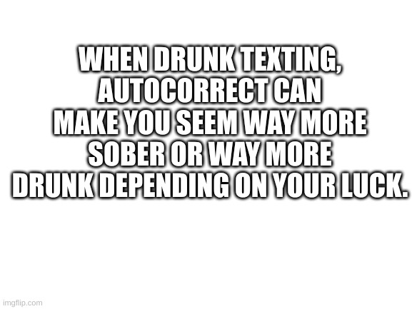 Blank White Template | WHEN DRUNK TEXTING, AUTOCORRECT CAN MAKE YOU SEEM WAY MORE SOBER OR WAY MORE DRUNK DEPENDING ON YOUR LUCK. | image tagged in blank white template | made w/ Imgflip meme maker