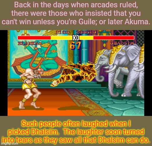 If you can't win without an overpowered character, you're just not a good player. | Back in the days when arcades ruled, there were those who insisted that you can't win unless you're Guile; or later Akuma. Such people often laughed when I picked Dhalsim.  The laughter soon turned into tears as they saw all that Dhalsim can do. | image tagged in yoga flame,street fighter,arrogance | made w/ Imgflip meme maker