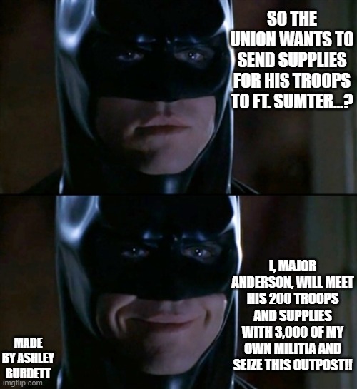 Batman Smiles | SO THE UNION WANTS TO SEND SUPPLIES FOR HIS TROOPS TO FT. SUMTER...? I, MAJOR ANDERSON, WILL MEET HIS 200 TROOPS AND SUPPLIES WITH 3,000 OF MY OWN MILITIA AND SEIZE THIS OUTPOST!! MADE BY ASHLEY BURDETT | image tagged in memes,batman smiles,american politics,historical meme | made w/ Imgflip meme maker