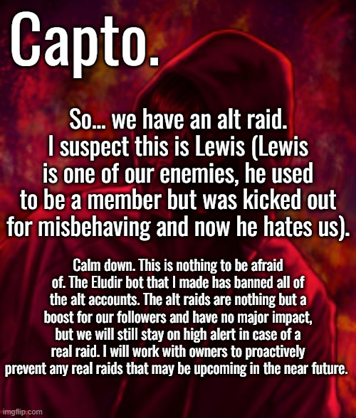 Revenger | So... we have an alt raid. I suspect this is Lewis (Lewis is one of our enemies, he used to be a member but was kicked out for misbehaving and now he hates us). Calm down. This is nothing to be afraid of. The Eludir bot that I made has banned all of the alt accounts. The alt raids are nothing but a boost for our followers and have no major impact, but we will still stay on high alert in case of a real raid. I will work with owners to proactively prevent any real raids that may be upcoming in the near future. | image tagged in f o o l | made w/ Imgflip meme maker