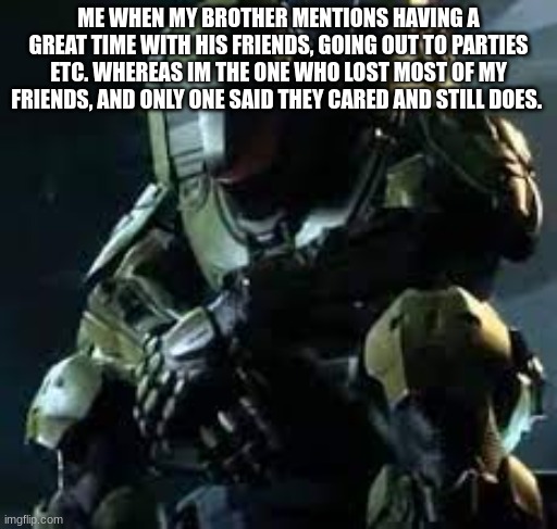 Anyone else down to 2 people they can actually trust now? My cousin and my best friend. Thats it. | ME WHEN MY BROTHER MENTIONS HAVING A GREAT TIME WITH HIS FRIENDS, GOING OUT TO PARTIES ETC. WHEREAS IM THE ONE WHO LOST MOST OF MY FRIENDS, AND ONLY ONE SAID THEY CARED AND STILL DOES. | image tagged in master chief sad | made w/ Imgflip meme maker