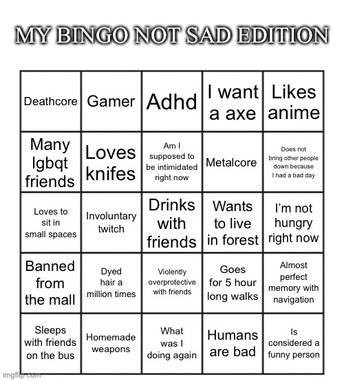 Fixed it | MY BINGO NOT SAD EDITION; Gamer; Adhd; Likes anime; Deathcore; I want a axe; Loves knifes; Am I supposed to be intimidated right now; Metalcore; Many lgbqt friends; Does not bring other people down because I had a bad day; Involuntary twitch; Loves to sit in small spaces; Wants to live in forest; I’m not hungry right now; Drinks with friends; Dyed hair a million times; Violently overprotective with friends; Banned from the mall; Goes for 5 hour long walks; Almost perfect memory with navigation; Sleeps with friends on the bus; Homemade weapons; What was I doing again; Humans are bad; Is considered a funny person | image tagged in blank five by five bingo grid | made w/ Imgflip meme maker