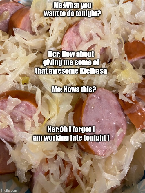 Kielbasa | Me:What you want to do tonight? Her: How about giving me some of that awesome Kielbasa; Me: Hows this? Her:Oh I forgot I am working late tonight ! | image tagged in relationship memes | made w/ Imgflip meme maker