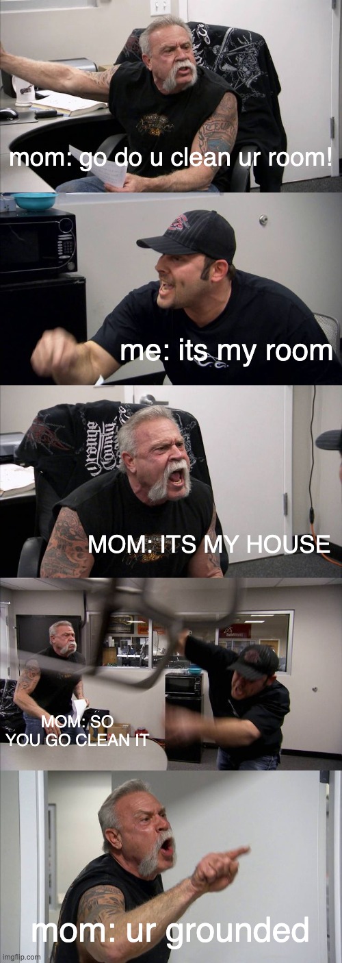 American Chopper Argument Meme | mom: go do u clean ur room! me: its my room; MOM: ITS MY HOUSE; MOM: SO YOU GO CLEAN IT; mom: ur grounded | image tagged in memes,american chopper argument | made w/ Imgflip meme maker