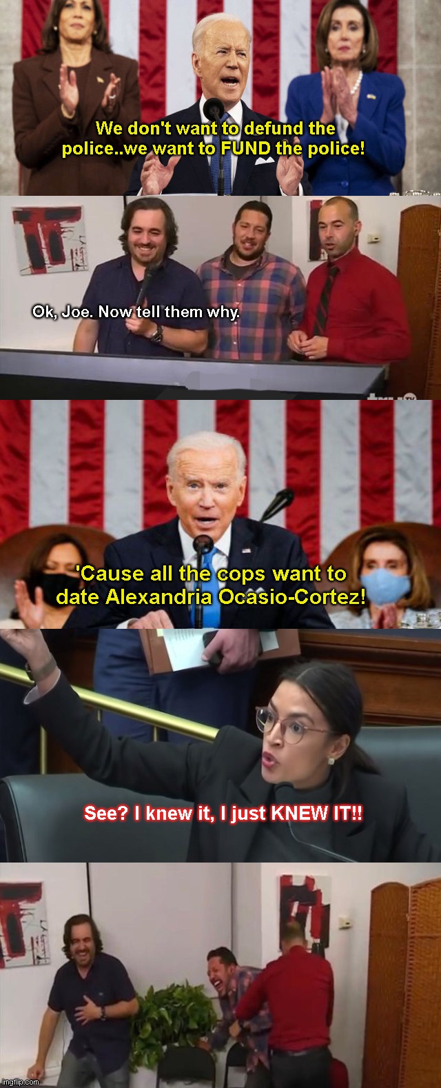 SOTU 2022: Joe changes his mind about defunding the police | We don't want to defund the police..we want to FUND the police! Ok, Joe. Now tell them why. 'Cause all the cops want to date Alexandria Ocasio-Cortez! See? I knew it, I just KNEW IT!! | image tagged in impractical jokers laughing,joe biden,state of the union,fail,crazy aoc,political humor | made w/ Imgflip meme maker