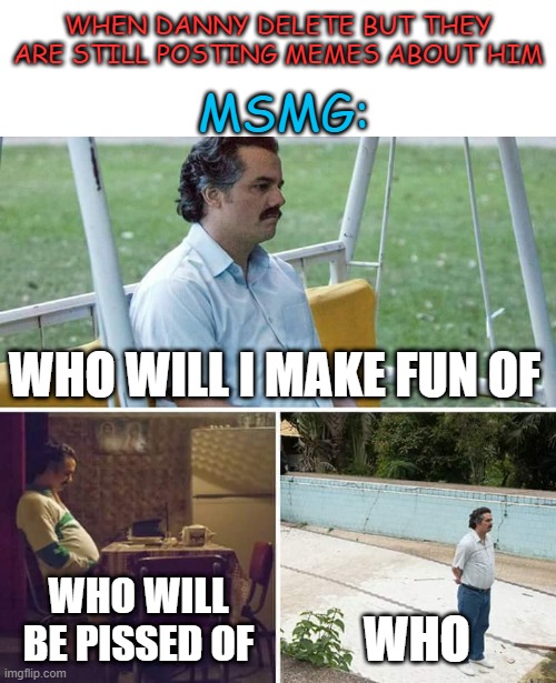 Sad Pablo Escobar Meme | WHEN DANNY DELETE BUT THEY ARE STILL POSTING MEMES ABOUT HIM; MSMG:; WHO WILL I MAKE FUN OF; WHO WILL BE PISSED OF; WHO | image tagged in memes,sad pablo escobar,msmg | made w/ Imgflip meme maker