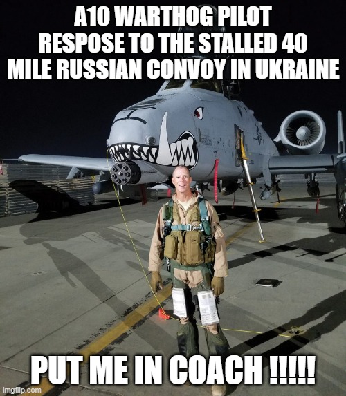 A10 Warthog Pilot Response to the 40 mile long Russian Stalled convoy In Ukraine | A10 WARTHOG PILOT RESPOSE TO THE STALLED 40 MILE RUSSIAN CONVOY IN UKRAINE; PUT ME IN COACH !!!!! | image tagged in ukraine stalled convoy a10 warthog russia,ukraine,russia,40 mile stalled convoy,a10,warthog | made w/ Imgflip meme maker