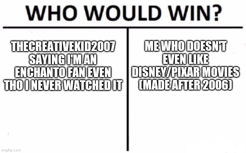 If i'm an enchanto fan w/o actually watching the movie, then i must be a gacha hater for playing it | ME WHO DOESN'T EVEN LIKE DISNEY/PIXAR MOVIES (MADE AFTER 2006); THECREATIVEKID2007 SAYING I'M AN ENCHANTO FAN EVEN THO I NEVER WATCHED IT | image tagged in memes,who would win | made w/ Imgflip meme maker