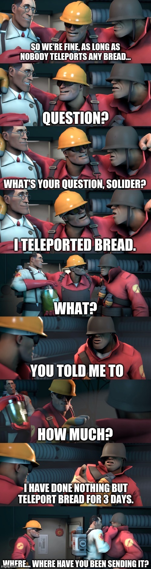 Just a new template. | SO WE'RE FINE, AS LONG AS NOBODY TELEPORTS ANY BREAD... WHAT'S YOUR QUESTION, SOLIDER? I TELEPORTED BREAD. YOU TOLD ME TO; HOW MUCH? I HAVE DONE NOTHING BUT TELEPORT BREAD FOR 3 DAYS. WHERE... WHERE HAVE YOU BEEN SENDING IT? | image tagged in tf2 teleport bread meme english | made w/ Imgflip meme maker