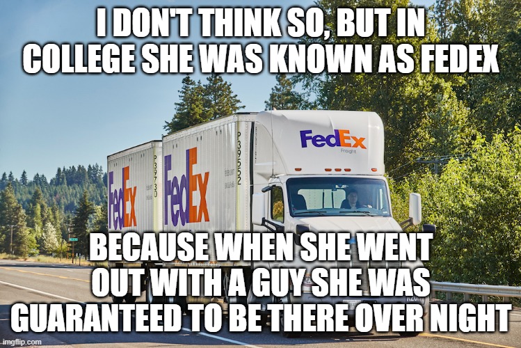 I DON'T THINK SO, BUT IN COLLEGE SHE WAS KNOWN AS FEDEX BECAUSE WHEN SHE WENT OUT WITH A GUY SHE WAS GUARANTEED TO BE THERE OVER NIGHT | made w/ Imgflip meme maker