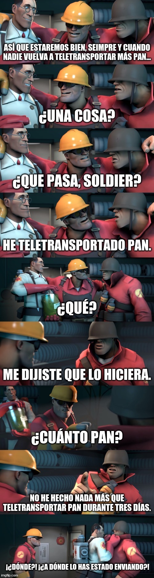 Hice una versión en inglés también, pero también hice esto. No soy español. | ASÍ QUE ESTAREMOS BIEN, SEIMPRE Y CUANDO NADIE VUELVA A TELETRANSPORTAR MÁS PAN... ¿QUE PASA, SOLDIER? HE TELETRANSPORTADO PAN. ME DIJISTE QUE LO HICIERA. ¿CUÁNTO PAN? NO HE HECHO NADA MÁS QUE TELETRANSPORTAR PAN DURANTE TRES DÍAS. ¡¿DÓNDE?! ¡¿A DÓNDE LO HAS ESTADO ENVIANDO?! | image tagged in tf2 teleport bread meme espa ol | made w/ Imgflip meme maker