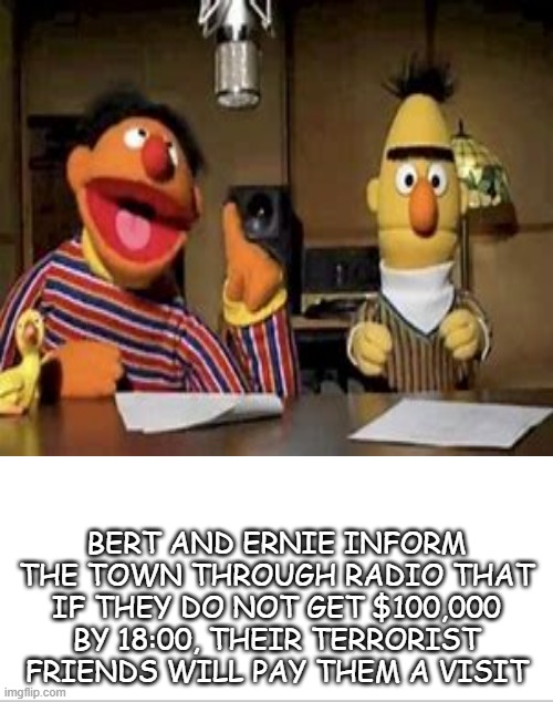 uh oh . . . | BERT AND ERNIE INFORM THE TOWN THROUGH RADIO THAT IF THEY DO NOT GET $100,000 BY 18:00, THEIR TERRORIST FRIENDS WILL PAY THEM A VISIT | image tagged in hold up | made w/ Imgflip meme maker
