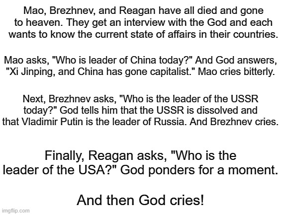 The problem with political jokes is that they get elected | Mao, Brezhnev, and Reagan have all died and gone to heaven. They get an interview with the God and each wants to know the current state of a | image tagged in blank white template,joe biden,joke | made w/ Imgflip meme maker