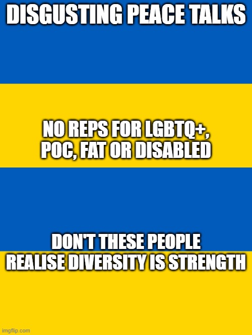 DISGUSTING PEACE TALKS; NO REPS FOR LGBTQ+, POC, FAT OR DISABLED; DON'T THESE PEOPLE REALISE DIVERSITY IS STRENGTH | image tagged in ukraine flag | made w/ Imgflip meme maker