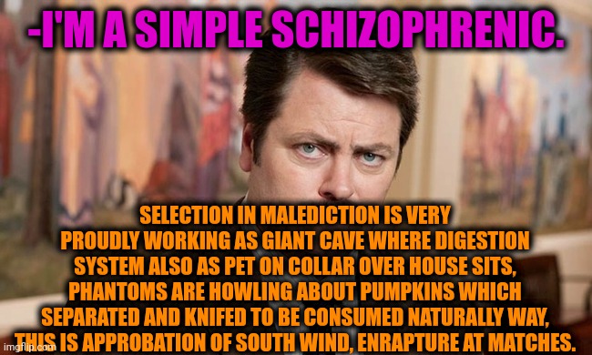 -Drive for petard source. | -I'M A SIMPLE SCHIZOPHRENIC. SELECTION IN MALEDICTION IS VERY PROUDLY WORKING AS GIANT CAVE WHERE DIGESTION SYSTEM ALSO AS PET ON COLLAR OVER HOUSE SITS, PHANTOMS ARE HOWLING ABOUT PUMPKINS WHICH SEPARATED AND KNIFED TO BE CONSUMED NATURALLY WAY, THIS IS APPROBATION OF SOUTH WIND, ENRAPTURE AT MATCHES. | image tagged in i'm a simple man,gollum schizophrenia,ron swanson,prescription,meds,crazy man | made w/ Imgflip meme maker