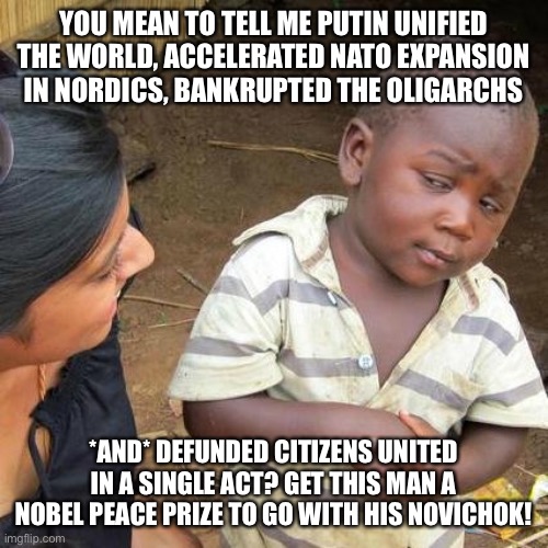 Third World Skeptical Kid Meme | YOU MEAN TO TELL ME PUTIN UNIFIED THE WORLD, ACCELERATED NATO EXPANSION IN NORDICS, BANKRUPTED THE OLIGARCHS; *AND* DEFUNDED CITIZENS UNITED IN A SINGLE ACT? GET THIS MAN A NOBEL PEACE PRIZE TO GO WITH HIS NOVICHOK! | image tagged in memes,third world skeptical kid | made w/ Imgflip meme maker