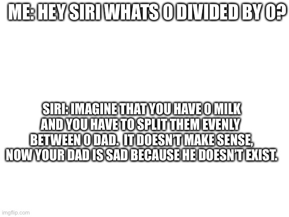 Siri be like | ME: HEY SIRI WHATS 0 DIVIDED BY 0? SIRI: IMAGINE THAT YOU HAVE 0 MILK
AND YOU HAVE TO SPLIT THEM EVENLY 
BETWEEN 0 DAD.  IT DOESN’T MAKE SENSE,
NOW YOUR DAD IS SAD BECAUSE HE DOESN’T EXIST. | image tagged in blank white template,siri,lol,ummm,oh wow are you actually reading these tags | made w/ Imgflip meme maker