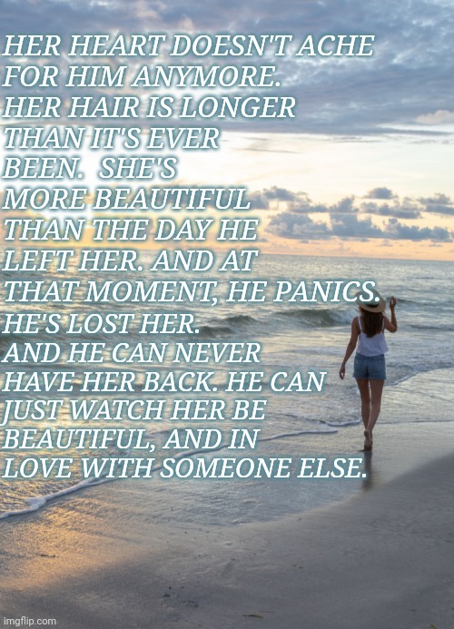  HER HEART DOESN'T ACHE FOR HIM ANYMORE. HER HAIR IS LONGER THAN IT'S EVER BEEN.  SHE'S MORE BEAUTIFUL THAN THE DAY HE LEFT HER. AND AT THAT MOMENT, HE PANICS. HE'S LOST HER. AND HE CAN NEVER HAVE HER BACK. HE CAN JUST WATCH HER BE BEAUTIFUL, AND IN LOVE WITH SOMEONE ELSE. | image tagged in beach | made w/ Imgflip meme maker